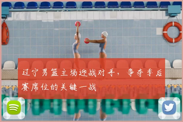 辽宁男篮主场迎战对手,争夺季后赛席位的关键一战