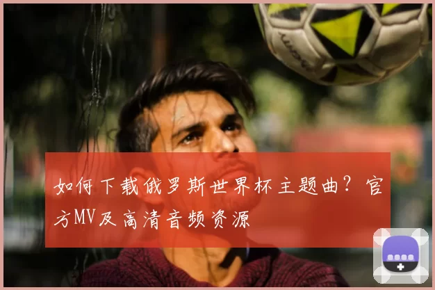 如何下载俄罗斯世界杯主题曲?官方MV及高清音频资源