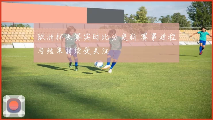 欧洲杯决赛实时比分更新 赛事进程与结果持续受关注