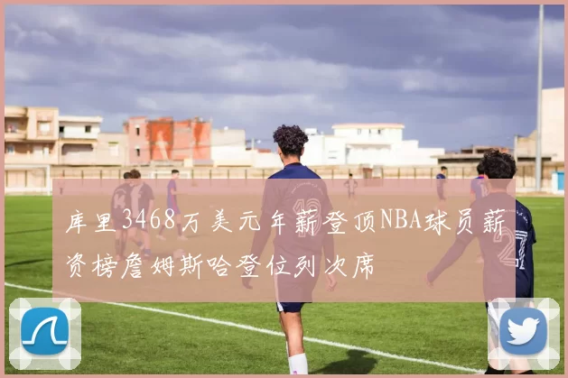 库里3468万美元年薪登顶NBA球员薪资榜詹姆斯哈登位列次席