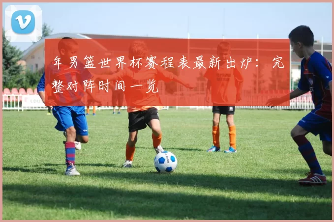 年男篮世界杯赛程表最新出炉:完整对阵时间一览