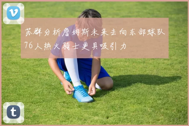 苏群分析詹姆斯未来去向东部球队76人热火骑士更具吸引力
