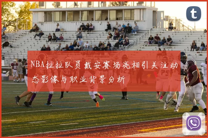 NBA拉拉队员戴安赛场亮相引关注动态影像与职业背景分析