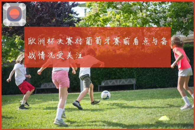 欧洲杯决赛对葡萄牙赛前看点与备战情况受关注