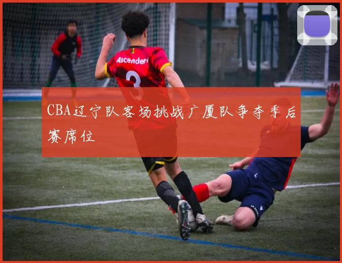 CBA辽宁队客场挑战广厦队争夺季后赛席位