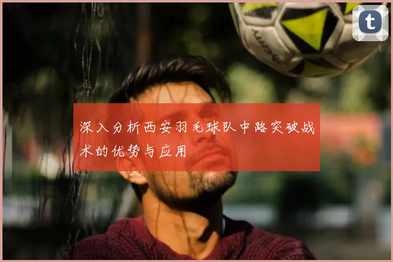 深入分析西安羽毛球队中路突破战术的优势与应用