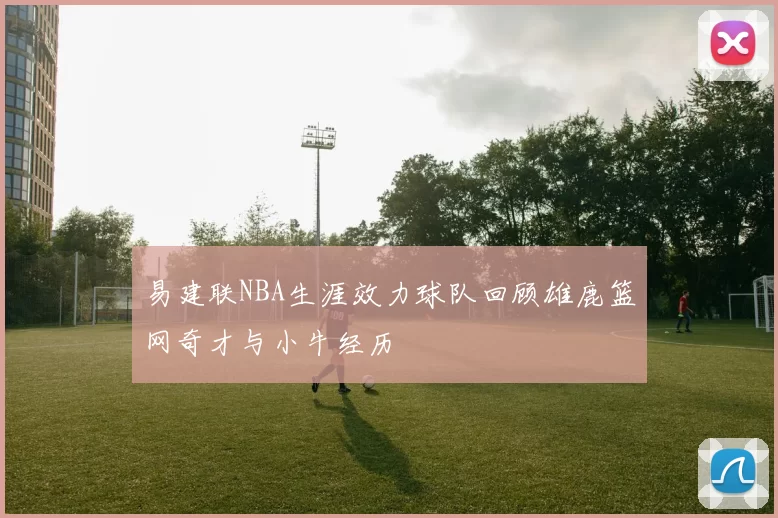 易建联NBA生涯效力球队回顾雄鹿篮网奇才与小牛经历