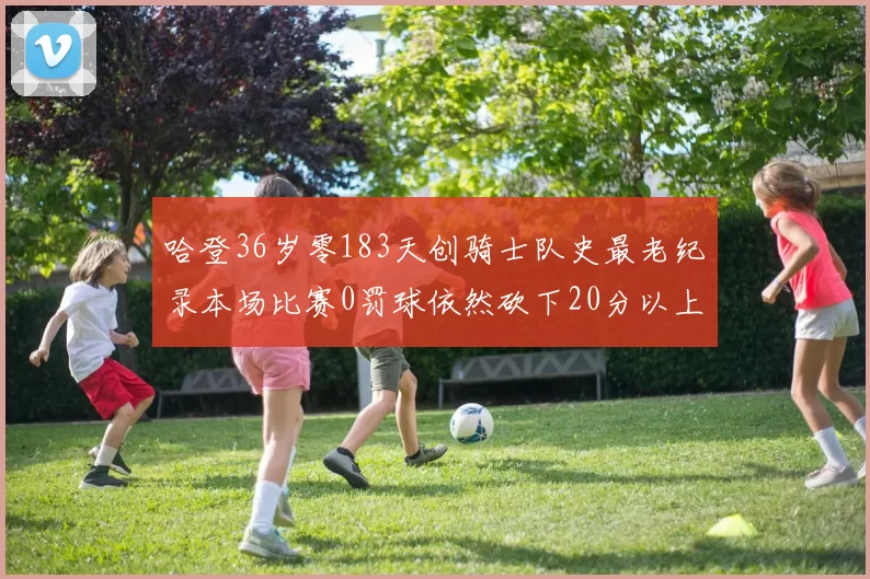 哈登36岁零183天创骑士队史最老纪录本场比赛0罚球依然砍下20分以上