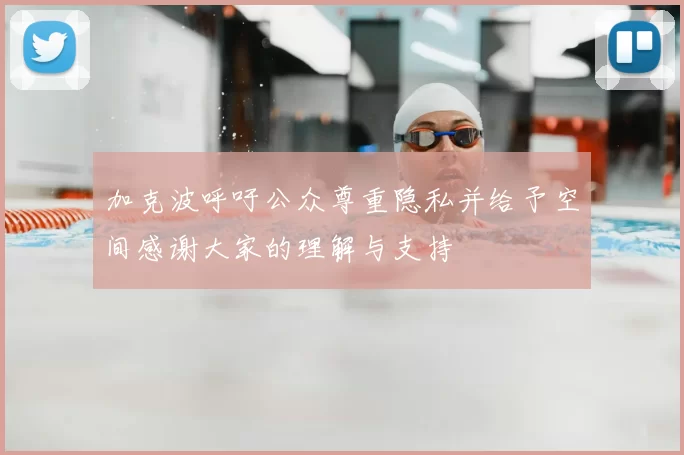 加克波呼吁公众尊重隐私并给予空间感谢大家的理解与支持