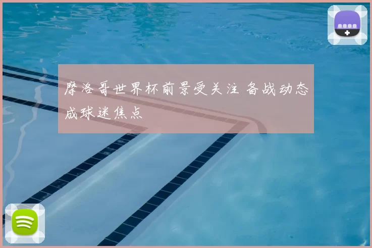 摩洛哥世界杯前景受关注 备战动态成球迷焦点