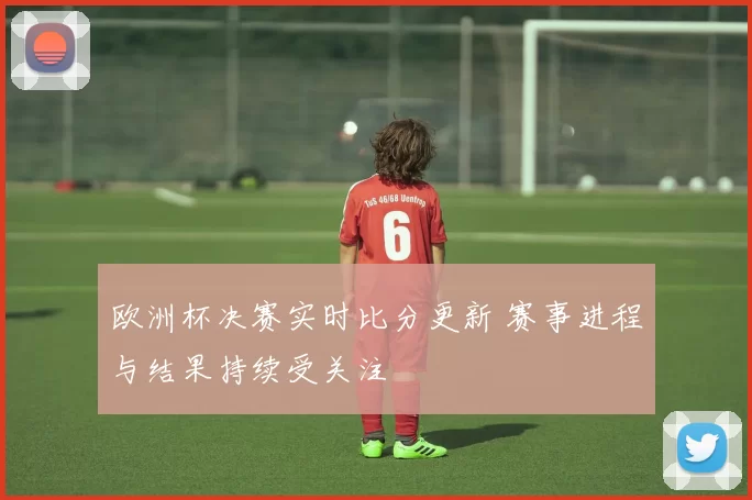 欧洲杯决赛实时比分更新 赛事进程与结果持续受关注