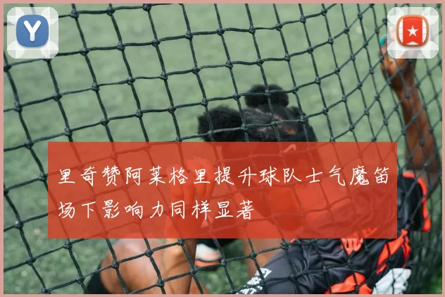里奇赞阿莱格里提升球队士气魔笛场下影响力同样显著