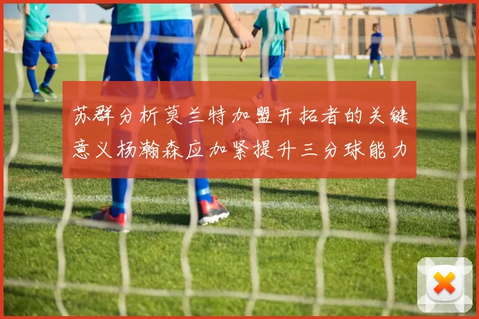 苏群分析莫兰特加盟开拓者的关键意义杨瀚森应加紧提升三分球能力