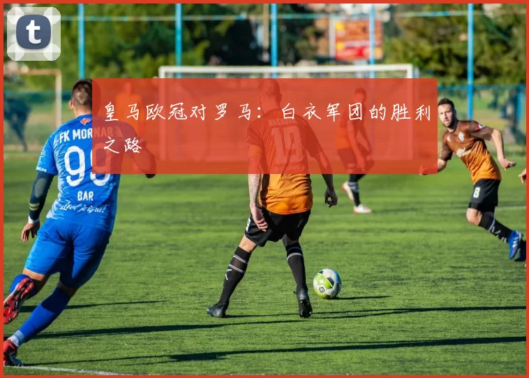 皇马欧冠对罗马：白衣军团的胜利之路